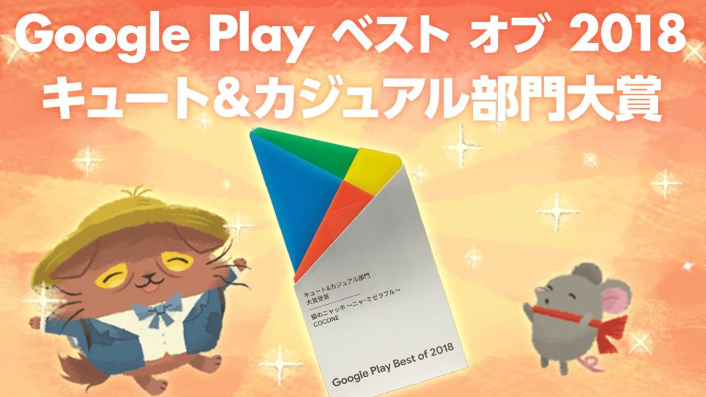 Cats Atelier" is a "Google Play Best of Apps 2018"
Won the Grand Prize in the " Cute & Casual " game category! 〜Award-winning commemorative gift campaign is underway!